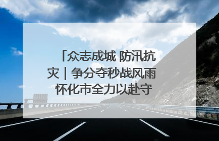 众志成城 防汛抗灾｜争分夺秒战风雨 怀化市全力以赴守护人民群众安全